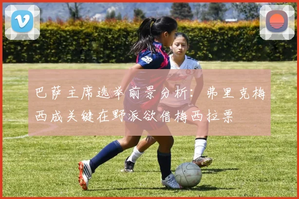 巴萨主席选举前景分析：弗里克梅西成关键在野派欲借梅西拉票