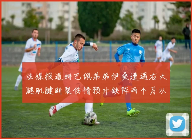 法媒报道姆巴佩弟弟伊桑遭遇右大腿肌腱断裂伤情预计缺阵两个月以上