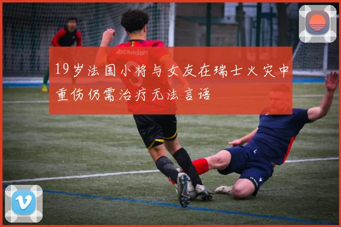 19岁法国小将与女友在瑞士火灾中重伤仍需治疗无法言语