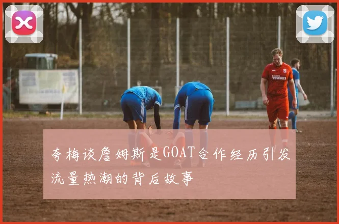 夸梅谈詹姆斯是GOAT合作经历引发流量热潮的背后故事