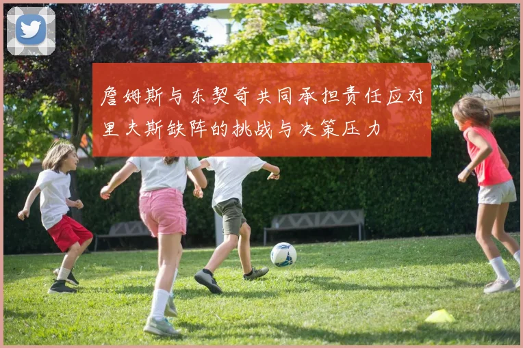 詹姆斯与东契奇共同承担责任应对里夫斯缺阵的挑战与决策压力