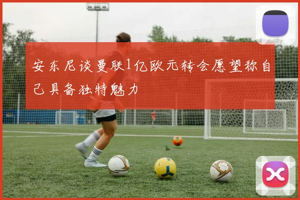 安东尼谈曼联1亿欧元转会愿望称自己具备独特魅力