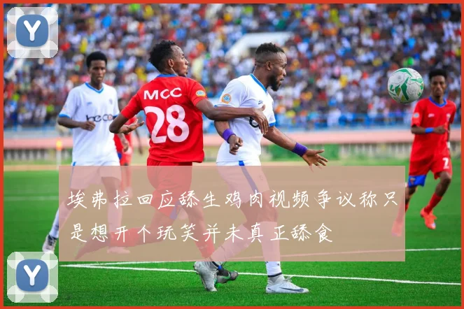埃弗拉回应舔生鸡肉视频争议称只是想开个玩笑并未真正舔食
