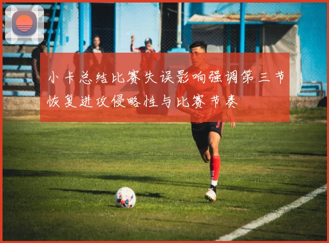 小卡总结比赛失误影响强调第三节恢复进攻侵略性与比赛节奏