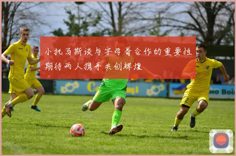 小托马斯谈与字母哥合作的重要性期待两人携手共创辉煌