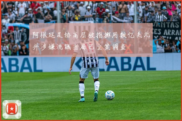 阿根廷足协高层被指挪用数亿美元并涉嫌洗钱当局已立案调查