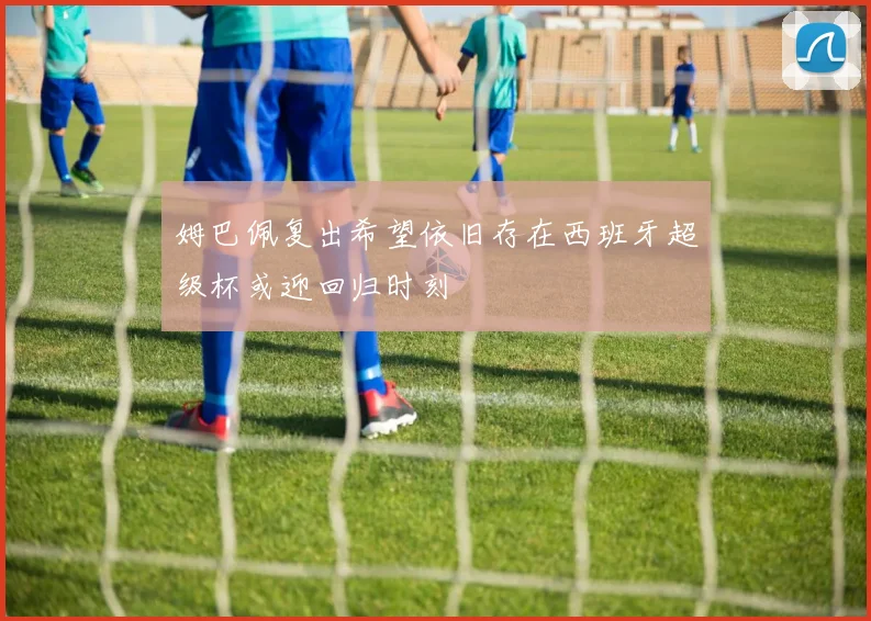 姆巴佩复出希望依旧存在西班牙超级杯或迎回归时刻