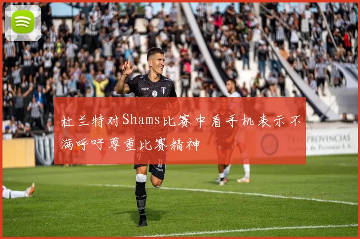 杜兰特对Shams比赛中看手机表示不满呼吁尊重比赛精神