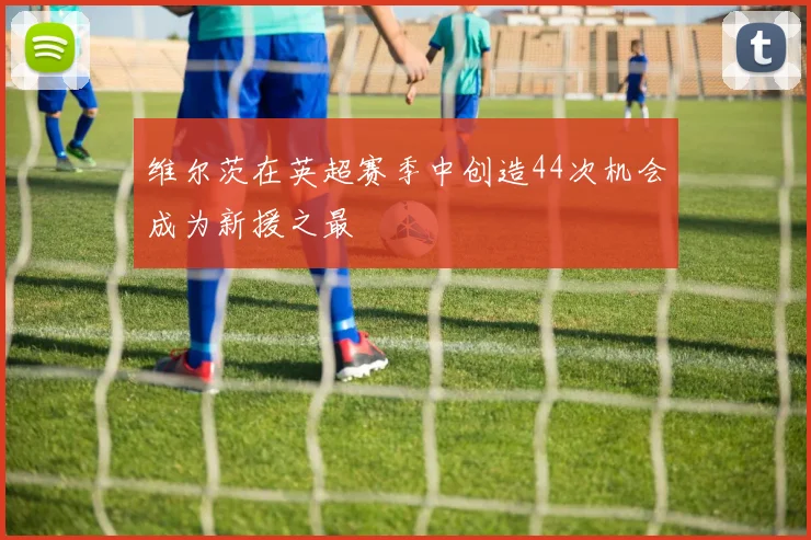 维尔茨在英超赛季中创造44次机会成为新援之最