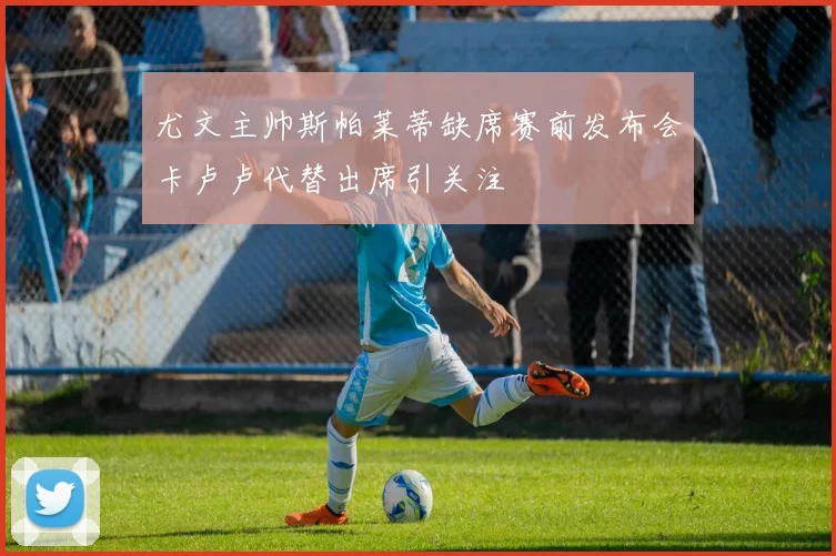 尤文主帅斯帕莱蒂缺席赛前发布会卡卢卢代替出席引关注