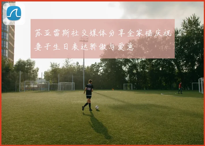 苏亚雷斯社交媒体分享全家福庆祝妻子生日表达骄傲与爱意