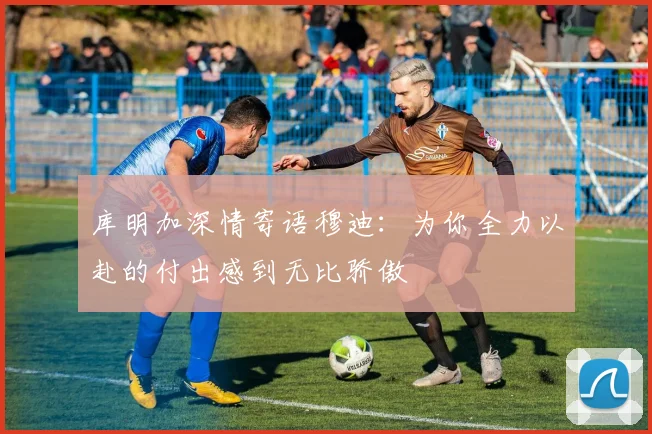 库明加深情寄语穆迪：为你全力以赴的付出感到无比骄傲