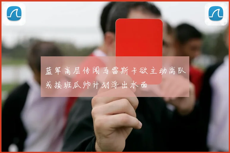 蓝军高层传闻马雷斯卡欲主动离队或接班瓜帅计划浮出水面