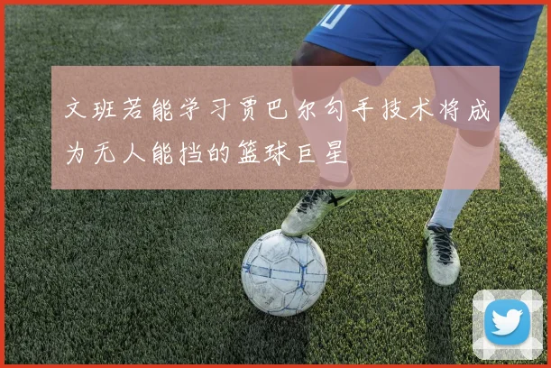 文班若能学习贾巴尔勾手技术将成为无人能挡的篮球巨星