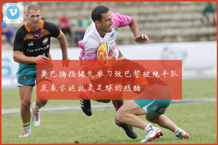 奥巴梅扬错失单刀致巴黎被绝平队友表示这就是足球的残酷