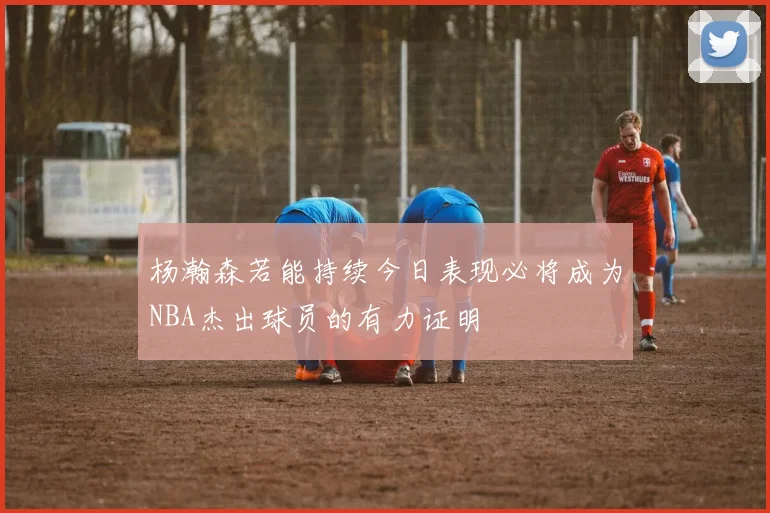 杨瀚森若能持续今日表现必将成为NBA杰出球员的有力证明