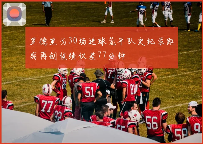 罗德里戈30场进球荒平队史纪录距离再创佳绩仅差77分钟