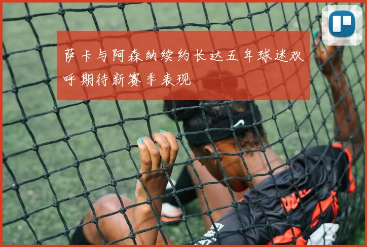 萨卡与阿森纳续约长达五年球迷欢呼期待新赛季表现
