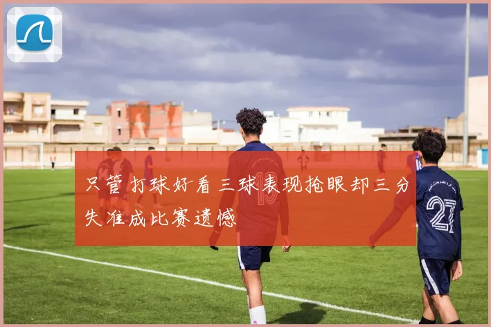 只管打球好看三球表现抢眼却三分失准成比赛遗憾