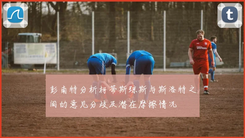 彭南特分析柯蒂斯琼斯与斯洛特之间的意见分歧及潜在摩擦情况