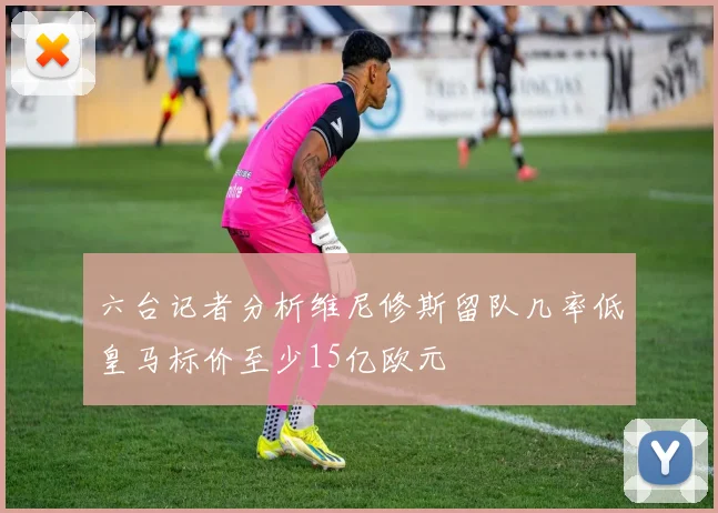 六台记者分析维尼修斯留队几率低皇马标价至少15亿欧元