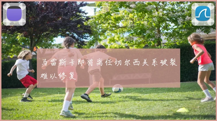 马雷斯卡即将离任切尔西关系破裂难以修复