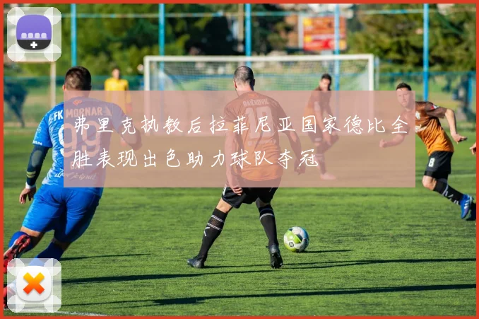 弗里克执教后拉菲尼亚国家德比全胜表现出色助力球队夺冠