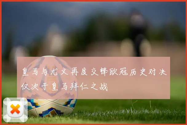皇马与尤文再度交锋欧冠历史对决仅次于皇马拜仁之战