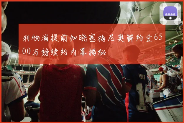 利物浦提前知晓塞梅尼奥解约金6500万镑续约内幕揭秘