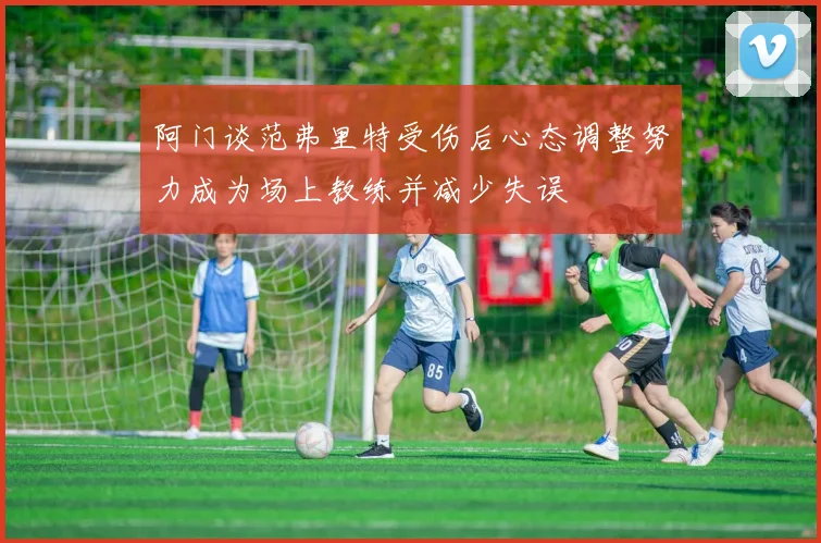阿门谈范弗里特受伤后心态调整努力成为场上教练并减少失误