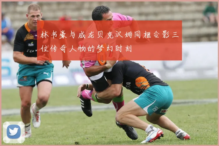 林书豪与成龙贝克汉姆同框合影三位传奇人物的梦幻时刻