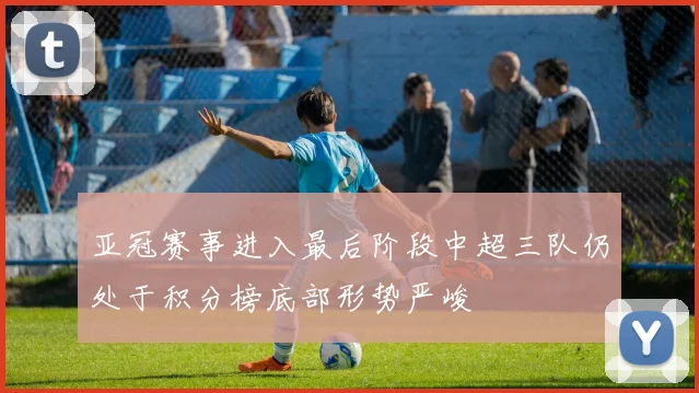亚冠赛事进入最后阶段中超三队仍处于积分榜底部形势严峻