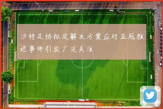 沙特足协拟定解决方案应对亚冠推迟事件引发广泛关注