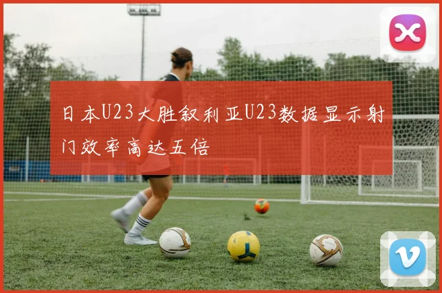 日本U23大胜叙利亚U23数据显示射门效率高达五倍